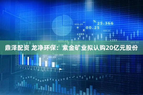 鼎泽配资 龙净环保：紫金矿业拟认购20亿元股份
