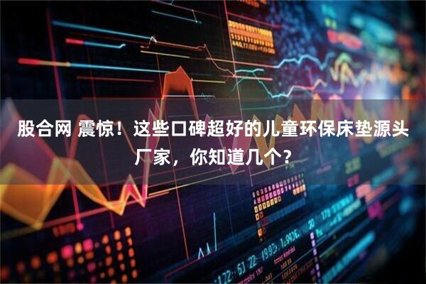 股合网 震惊！这些口碑超好的儿童环保床垫源头厂家，你知道几个？