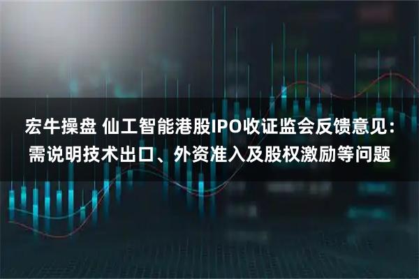 宏牛操盘 仙工智能港股IPO收证监会反馈意见：需说明技术出口、外资准入及股权激励等问题