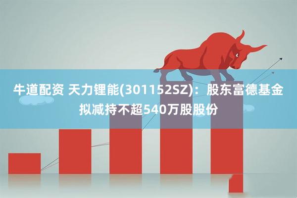 牛道配资 天力锂能(301152SZ)：股东富德基金拟减持不超540万股股份