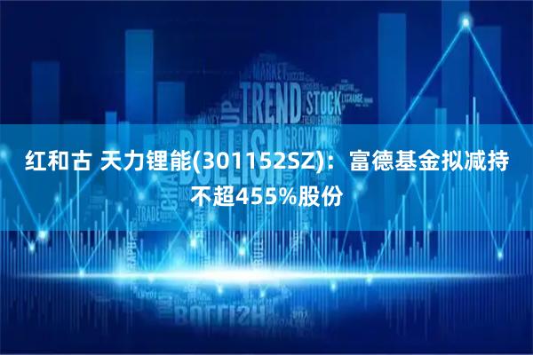 红和古 天力锂能(301152SZ)：富德基金拟减持不超455%股份