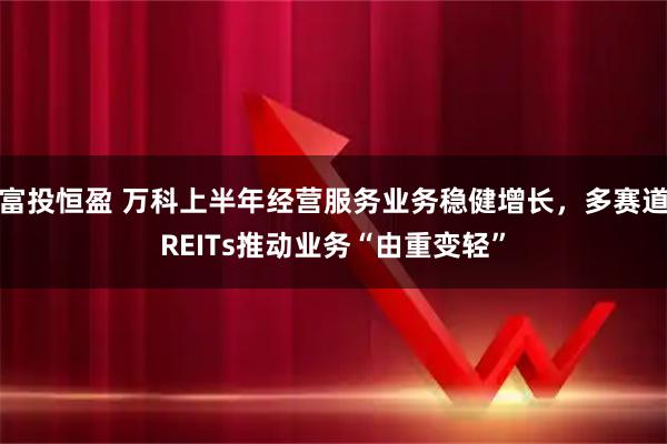 富投恒盈 万科上半年经营服务业务稳健增长，多赛道REITs推动业务“由重变轻”