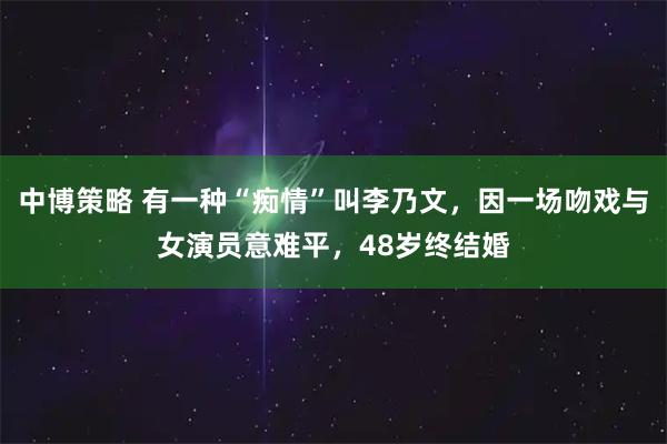 中博策略 有一种“痴情”叫李乃文，因一场吻戏与女演员意难平，48岁终结婚