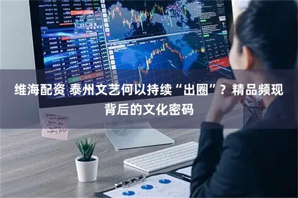 维海配资 泰州文艺何以持续“出圈”？精品频现背后的文化密码